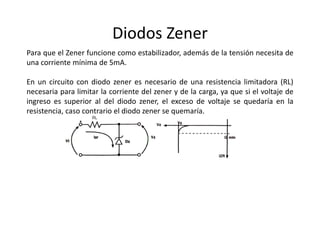 Diodos Zener
Para que el Zener funcione como estabilizador, además de la tensión necesita de
una corriente mínima de 5mA.
En un circuito con diodo zener es necesario de una resistencia limitadora (RL)
necesaria para limitar la corriente del zener y de la carga, ya que si el voltaje de
ingreso es superior al del diodo zener, el exceso de voltaje se quedaría en la
resistencia, caso contrario el diodo zener se quemaría.
 