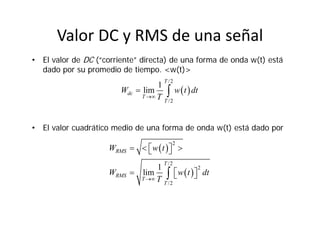 Valor DC y RMS de una señal
• El valor de DC (“corriente” directa) de una forma de onda w(t) está
dado por su promedio de tiempo. <w(t)>
• El valor cuadrático medio de una forma de onda w(t) está dado por
 
/2
/2
1
lim
T
dc
T
T
W w t dt
T
 
 
 
2
/2
2
/2
1
lim
RMS
T
RMS
T
T
W w t
W w t dt
T
    
   
 