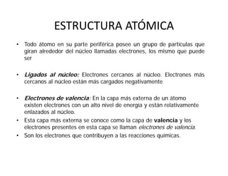 ESTRUCTURA ATÓMICA
• Todo átomo en su parte periférica posee un grupo de partículas que
giran alrededor del núcleo llamadas electrones, los mismo que puede
ser
• Ligados al núcleo: Electrones cercanos al núcleo. Electrones más
cercanos al núcleo están más cargados negativamente
• Electrones de valencia: En la capa más externa de un átomo
existen electrones con un alto nivel de energía y están relativamente
enlazados al núcleo.
• Esta capa más externa se conoce como la capa de valencia y los
electrones presentes en esta capa se llaman electrones de valencia.
• Son los electrones que contribuyen a las reacciones químicas.
 