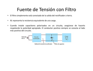 Fuente de Tensión con Filtro
• El filtro simplemente está conectado de la salida del rectificador a tierra.
• RL representa la resistencia equivalente de una carga.
• Cuando instale capacitores polarizados en un circuito, asegúrese de hacerlo
respetando la polaridad apropiada. El conductor positivo siempre se conecta al lado
más positivo del circuito.
 
