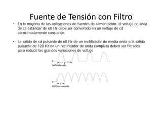 Fuente de Tensión con Filtro
• En la mayoría de las aplicaciones de fuentes de alimentación, el voltaje de línea
de ca estándar de 60 Hz debe ser convertido en un voltaje de cd
aproximadamente constante.
• La salida de cd pulsante de 60 Hz de un rectificador de media onda o la salida
pulsante de 120 Hz de un rectificador de onda completa deben ser filtradas
para reducir las grandes variaciones de voltaje
 