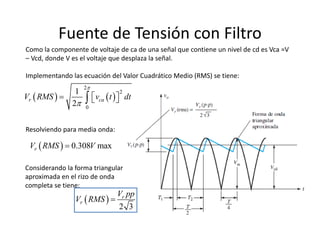 Como la componente de voltaje de ca de una señal que contiene un nivel de cd es Vca =V 
– Vcd, donde V es el voltaje que desplaza la señal.
Implementando las ecuación del Valor Cuadrático Medio (RMS) se tiene:
Fuente de Tensión con Filtro
   
2
2
0
1
2
r caV RMS v t dt


   
Resolviendo para media onda:
  0.308 maxrV RMS V
Considerando la forma triangular 
aproximada en el rizo de onda 
completa se tiene:
 
2 3
r
r
V pp
V RMS 
 