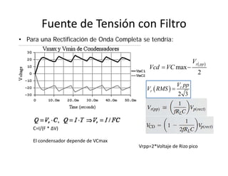 Fuente de Tensión con Filtro
• Para una Rectificación de Onda Completa se tendría:
C=I/(F * ΔV)
El condensador depende de VCmax
 
max
2
r ppV
Vcd VC 
 
2 3
r
r
V pp
V RMS 
Vrpp=2*Voltaje de Rizo pico
 