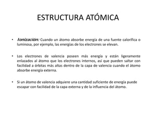 ESTRUCTURA ATÓMICA
• Ionización: Cuando un átomo absorbe energía de una fuente calorífica o
luminosa, por ejemplo, las energías de los electrones se elevan.
• Los electrones de valencia poseen más energía y están ligeramente
enlazados al átomo que los electrones internos, así que pueden saltar con
facilidad a órbitas más altas dentro de la capa de valencia cuando el átomo
absorbe energía externa.
• Si un átomo de valencia adquiere una cantidad suficiente de energía puede 
escapar con facilidad de la capa externa y de la influencia del átomo.
 