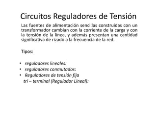 Circuitos Reguladores de Tensión
Las fuentes de alimentación sencillas construidas con un
transformador cambian con la corriente de la carga y con
la tensión de la línea, y además presentan una cantidad
significativa de rizado a la frecuencia de la red.
Tipos:
• reguladores lineales:
• reguladores conmutados:
• Reguladores de tensión fija
tri – terminal (Regulador Lineal):
 