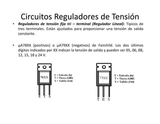 Circuitos Reguladores de Tensión
• Reguladores de tensión fija tri – terminal (Regulador Lineal): Típicos de
tres terminales. Están ajustados para proporcionar una tensión de salida
constante.
• µA78XX (positivos) o µA79XX (negativos) de Fairchild. Los dos últimos
dígitos indicados por XX indican la tensión de salida y pueden ser 05, 06, 08,
12, 15, 18 y 24 V.
 