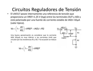 Circuitos Reguladores de Tensión
• El LM317 posee internamente una referencia de tensión que 
proporciona un VREF=1.25 V (typ) entre los terminales OUT y ADJ y 
está polarizado por una fuente de corriente estable de IADJ= 65µA 
(valor típico). 
Una buena aproximación es considerar que la corriente
IADJ (65µA) es muy inferior a las corrientes (mA) que
circulan por las resistencias R1 y R2. Y la ecuación se reduce
a:
2
2
1
1 RIADJVREF
R
R
Vo 






VREF
R
R
Vo 






2
1
1
 