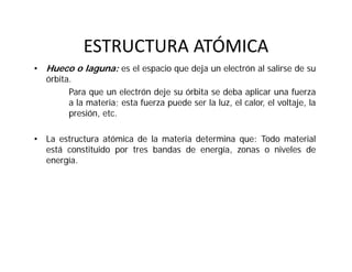 ESTRUCTURA ATÓMICA
• Hueco o laguna: es el espacio que deja un electrón al salirse de su
órbita.
Para que un electrón deje su órbita se deba aplicar una fuerza
a la materia; esta fuerza puede ser la luz, el calor, el voltaje, la
presión, etc.
• La estructura atómica de la materia determina que: Todo material
está constituido por tres bandas de energía, zonas o niveles de
energía.
 
