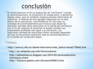 *Un semiconductor es En la producción de "intrínseco” cuando
se semiconductores, se encuentra en estado puro, o denomina
dopaje alsea, que no contiene ninguna proceso intencional de
impureza, ni átomos de otro agregar impurezas en un tipo
dentro de su estructura. semiconductor En ese caso, la
cantidad de extremadamente puro huecos que dejan los
(también referido como electrones en la banda de intrínseco)
con el fin de valencia al atravesar la banda cambiar sus
propiedades prohibida será igual a la eléctricas. Las
impurezas cantidad de electrones libres utilizadas dependen
del que se encuentran presentes tipo de semiconductores a
en la banda de conducción dopar..
*REFERENCIAS
* http://www.sc.ehu.es/sbweb/electronica/elec_basica/tema2/TEMA2.htm
* http://es.wikipedia.org/wiki/Semiconductor
http://pelandintecno.blogspot.com/2014/04/semiconductores-
intrinsecos-y.html
http://fisicauva.galeon.com/aficiones1925813.html
 