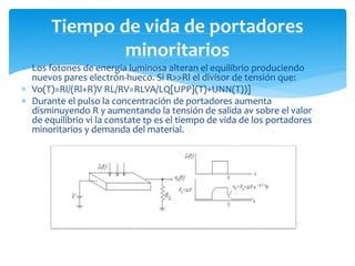  Los fotones de energía luminosa alteran el equilibrio produciendo
nuevos pares electrón-hueco. Si R>>Rl el divisor de tensión que:
 Vo(T)=Rl/(Rl+R)V RL/RV=RLVA/LQ[UPP}(T)+UNN(T))]
 Durante el pulso la concentración de portadores aumenta
disminuyendo R y aumentando la tensión de salida av sobre el valor
de equilibrio vi la constate tp es el tiempo de vida de los portadores
minoritarios y demanda del material.
Tiempo de vida de portadores
minoritarios
 