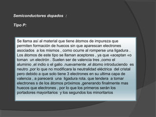 Semiconductores dopados :
Tipo P:
Se llama así al material que tiene átomos de impureza que
permiten formación de huecos sin que aparescan electrones
asociados a los mismos , como ocurre al romperse una ligadura .
Los átomos de este tipo se llaman aceptores , ya que «aceptan «o
toman un electrón . Suelen ser de valencia tres ,como el
aluminio ,el indio o el galio .nuevamente .el átomo introduciendo es
neutro ,por lo que no modificara la neutralidad eléctrica del cristal
pero debido a que solo tiene 3 electrones en su ultima capa de
valencia , a parecerá una ligadura rota. que tendera a tomar
electrones s de los átomos próximos ,generando finalmente mas
huecos que electrones , por lo que los primeros serán los
portadores mayoritarios y los segundos los minoritarios
 