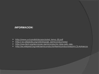 INFORMACION:
 http://www.uv/candid/docencia/ed_tema .02.pdf
 http:// es wikipedia.org/wiki/Dopaje_(semiconductores)
 http://ww.itent.org/lecciones /semiconductor /dop ado .asp.
 http://es.wikipedi.org/wiki/semiconductor#semiconductores¡ntr.C3.Adnsecos
 