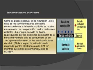 Semiconductores intrínsecos :
Como se puede observar en la induración , en el
caso de los semiconductores el espacio
correspondiente a la banda prohibida es mucho
mas estrecho en comparación con los materiales
aislantes . La energía de salto de banda
(Eg)requerida por los electrones para saltar de la
banda de valencia a la de conducción es de
1eV aproximadamente .en los semiconductores
de silicio (SI),la energía de salto de banda
requerida por los electrones es de 1,21 eV,
mientras que en los de germanio(Ge)es de
0,785eV.
 