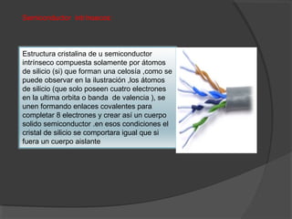 Semiconductor intrínsecos:
Estructura cristalina de u semiconductor
intrínseco compuesta solamente por átomos
de silicio (si) que forman una celosía ,como se
puede observar en la ilustración ,los átomos
de silicio (que solo poseen cuatro electrones
en la ultima orbita o banda de valencia ), se
unen formando enlaces covalentes para
completar 8 electrones y crear así un cuerpo
solido semiconductor .en esos condiciones el
cristal de silicio se comportara igual que si
fuera un cuerpo aislante
 