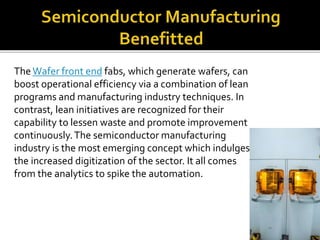 The Wafer front end fabs, which generate wafers, can
boost operational efficiency via a combination of lean
programs and manufacturing industry techniques. In
contrast, lean initiatives are recognized for their
capability to lessen waste and promote improvement
continuously.The semiconductor manufacturing
industry is the most emerging concept which indulges
the increased digitization of the sector. It all comes
from the analytics to spike the automation.
 