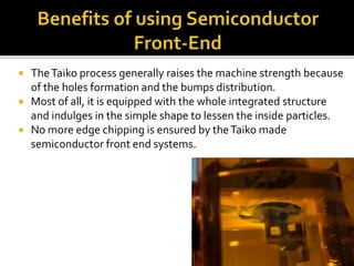  TheTaiko process generally raises the machine strength because
of the holes formation and the bumps distribution.
 Most of all, it is equipped with the whole integrated structure
and indulges in the simple shape to lessen the inside particles.
 No more edge chipping is ensured by theTaiko made
semiconductor front end systems.
 