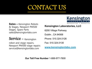 Sales – Kensington Robots
& Stages, Newport PM500
Stages, Spare Parts
sales@kensingtonlabs.com
Service - Kensington
robot and stage repairs,
Newport PM500 stage repairs
service@kensingtonlabs.com
Kensington Laboratories, LLC
6200 Village Parkway
Dublin , CA 94568
Phone: 510.324.0126
Fax: 510.324.0130
www.kensingtonlabs.com
Our Toll Free Number 1-888-977-7800
 
