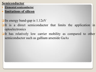 Semiconductor
 Elemental semiconductor
 limitations of silicon
Its energy band-gap is 1.12eV
It is a direct semiconductor that limits the application in
optoelectronics
It has relatively low carrier mobility as compared to other
semiconductor such as gallium arsenide GaAs
 