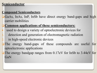 Semiconductor
Compound Semiconductors
GaAs, InAs, InP, InSb have direct energy band-gaps and high
carrier mobilities
Common applications of these semiconductors:
 used to design a variety of optoelectronic devices for
1. detection and generation of electromagnetic radiation
2. in high-speed electronic devices
The energy band-gaps of these compounds are useful for
optoelectronic applications
The energy bandgap ranges from 0.17eV for InSb to 3.44eV for
GaN
 