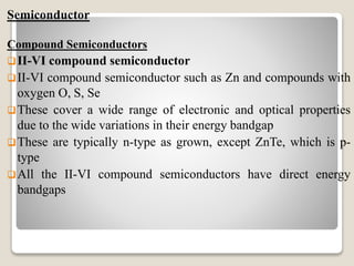 Semiconductor
Compound Semiconductors
II-VI compound semiconductor
II-VI compound semiconductor such as Zn and compounds with
oxygen O, S, Se
These cover a wide range of electronic and optical properties
due to the wide variations in their energy bandgap
These are typically n-type as grown, except ZnTe, which is p-
type
All the II-VI compound semiconductors have direct energy
bandgaps
 