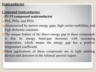 Semiconductor
Compound Semiconductors
IV-VI compound semiconductor
PbS, PbSe, and PbTe
characterized by narrow energy gaps, high carrier mobilities, and
high dielectric constants
The unique feature of the direct energy gap in these compounds
is that its energy band-gap increases with increasing
temperature, which means the energy gap has a positive
temperature coefficient
Main applications of these compounds are in light emitting
devices and detectors in the infrared spectral region
 