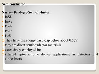 Semiconductor
Narrow Band-gap Semiconductor
 InSb
 InAs
 PbSe
 PbTe
 PbS
They have the energy band-gap below about 0.5eV
they are direct semiconductor materials
extensively employed in:
infrared optoelectronic device applications as detectors and
diode lasers
 