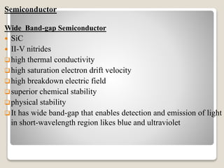 Semiconductor
Wide Band-gap Semiconductor
 SiC
 II-V nitrides
high thermal conductivity
high saturation electron drift velocity
high breakdown electric field
superior chemical stability
physical stability
It has wide band-gap that enables detection and emission of light
in short-wavelength region likes blue and ultraviolet
 