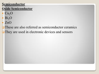 Semiconductor
Oxide Semiconductor
 Cu2O
 Bi2O
 ZnO
These are also referred as semiconductor ceramics
They are used in electronic devices and sensors
 