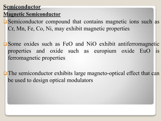 Semiconductor
Magnetic Semiconductor
Semiconductor compound that contains magnetic ions such as
Cr, Mn, Fe, Co, Ni, may exhibit magnetic properties
Some oxides such as FeO and NiO exhibit antiferromagnetic
properties and oxide such as europium oxide EuO is
ferromagnetic properties
The semiconductor exhibits large magneto-optical effect that can
be used to design optical modulators
 