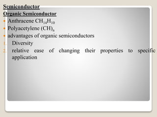 Semiconductor
Organic Semiconductor
 Anthracene CH14H10
 Polyacetylene (CH)n
 advantages of organic semiconductors
1. Diversity
2. relative ease of changing their properties to specific
application
 