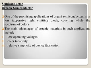 Semiconductor
Organic Semiconductor
One of the promising applications of organi semiconductors is in
less iexpensive light emitting diode, covering whole the
spectrum of colors
The main advantages of organic materials in such applications
include
I. low operating voltages
II. color tunability
III. relative simplicity of device fabrication
 
