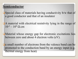 Semiconductor
Special class of materials having conductivity b/w that of
a good conductor and that of an insulator
A material with electrical resistivity lying in the range of
10-2 – 109 Ω.cm
Material whose energy gap for electronic excitations lies
between zero and about 4 electron volts (eV).
a small number of electrons from the valence band can be
promoted to the conduction band by an energy input (e.g.
thermal energy from heat)
 