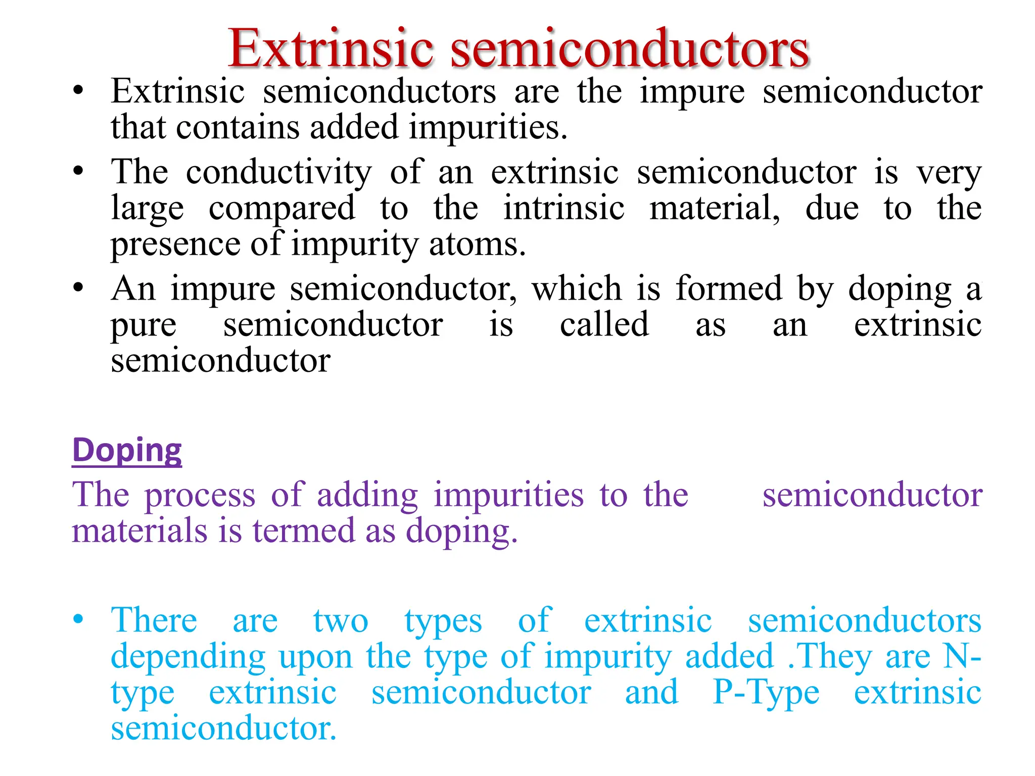 Extrinsic semiconductors
• Extrinsic semiconductors are the impure semiconductor
that contains added impurities.
• The conductivity of an extrinsic semiconductor is very
large compared to the intrinsic material, due to the
presence of impurity atoms.
• An impure semiconductor, which is formed by doping a
pure semiconductor is called as an extrinsic
semiconductor
Doping
The process of adding impurities to the semiconductor
materials is termed as doping.
• There are two types of extrinsic semiconductors
depending upon the type of impurity added .They are N-
type extrinsic semiconductor and P-Type extrinsic
semiconductor.
 