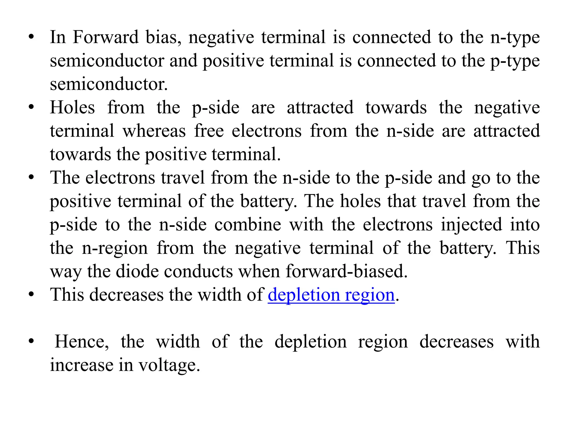 • In Forward bias, negative terminal is connected to the n-type
semiconductor and positive terminal is connected to the p-type
semiconductor.
• Holes from the p-side are attracted towards the negative
terminal whereas free electrons from the n-side are attracted
towards the positive terminal.
• The electrons travel from the n-side to the p-side and go to the
positive terminal of the battery. The holes that travel from the
p-side to the n-side combine with the electrons injected into
the n-region from the negative terminal of the battery. This
way the diode conducts when forward-biased.
• This decreases the width of depletion region.
• Hence, the width of the depletion region decreases with
increase in voltage.
 