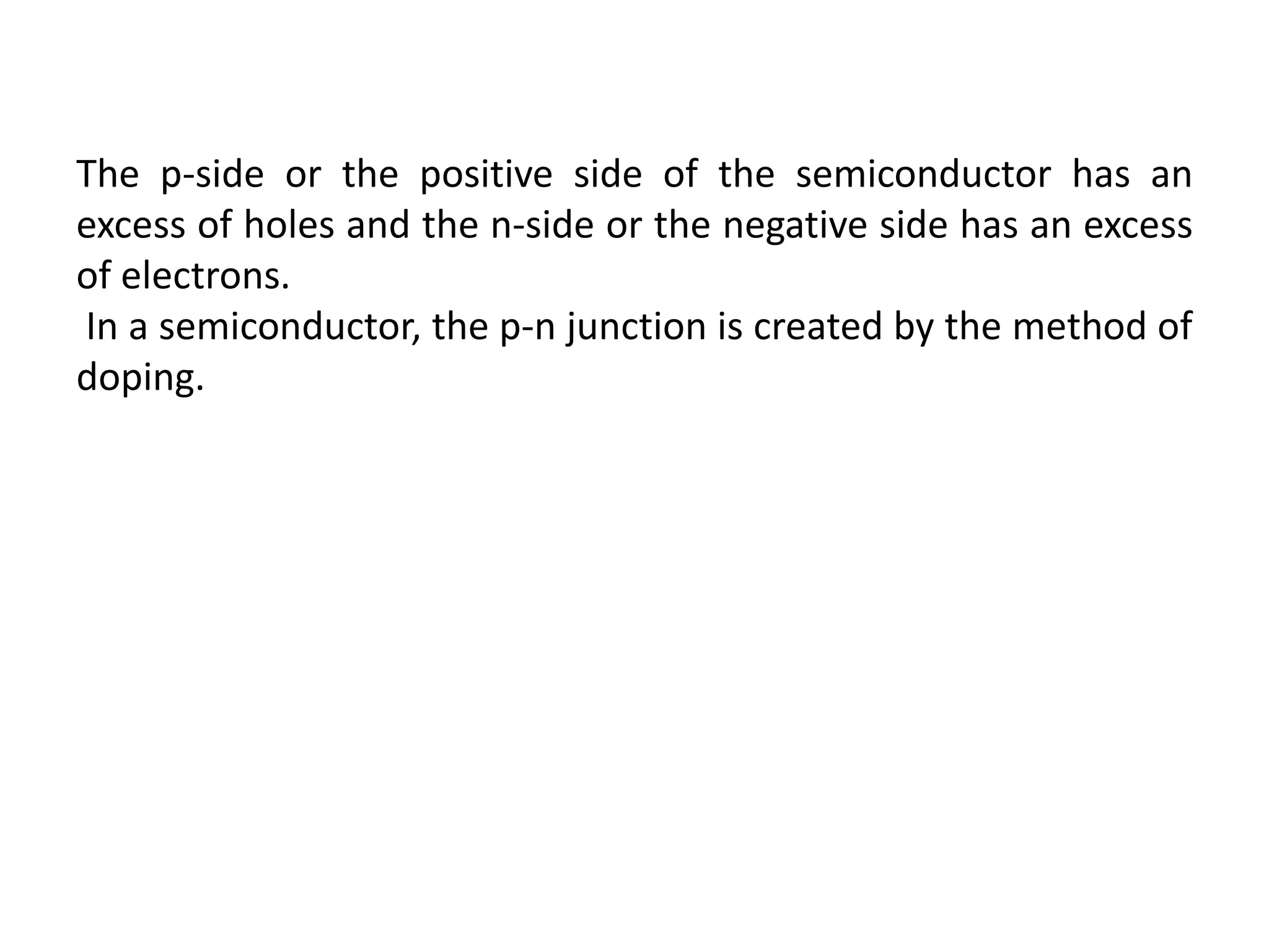 The p-side or the positive side of the semiconductor has an
excess of holes and the n-side or the negative side has an excess
of electrons.
In a semiconductor, the p-n junction is created by the method of
doping.
 