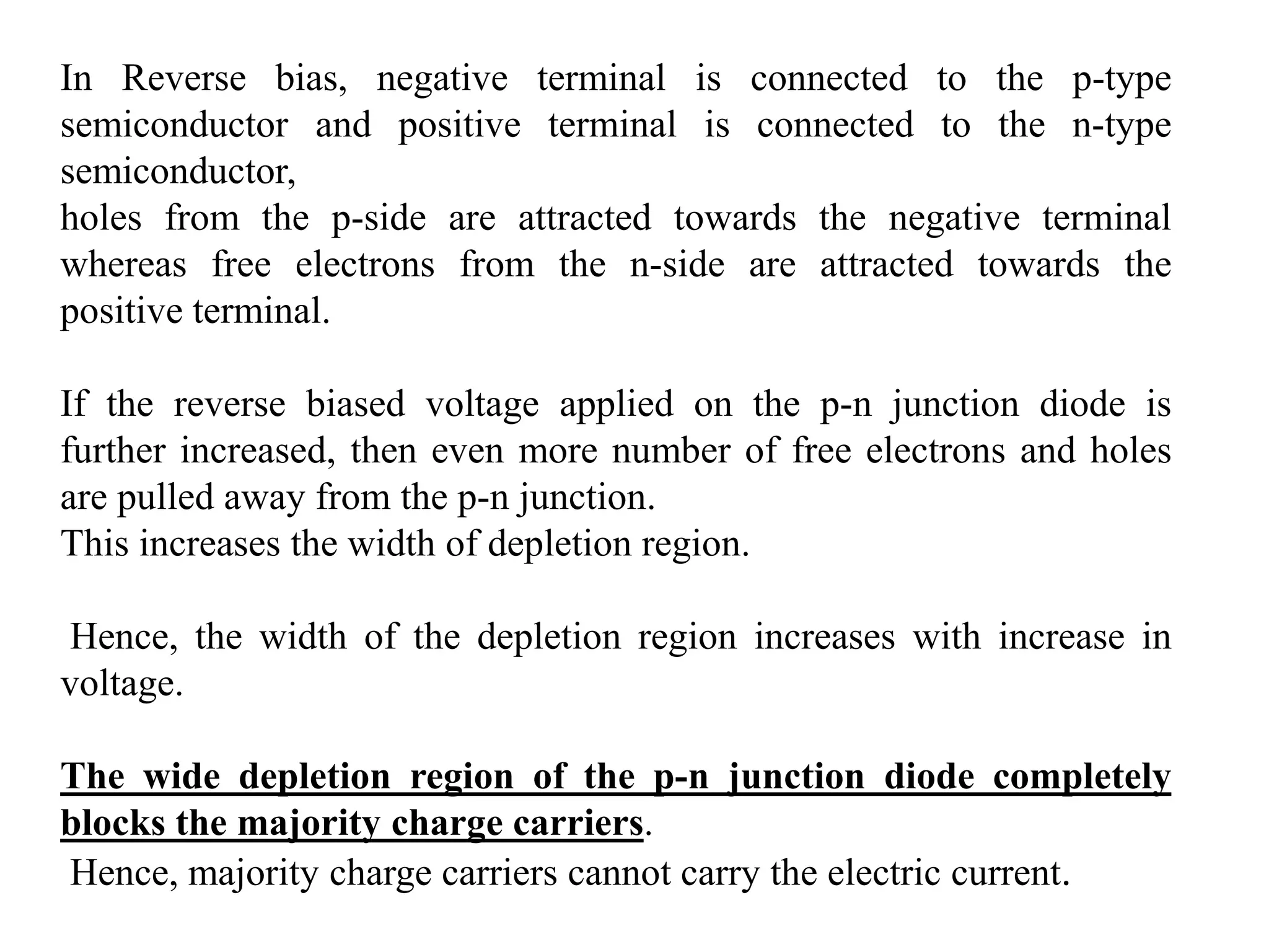 In Reverse bias, negative terminal is connected to the p-type
semiconductor and positive terminal is connected to the n-type
semiconductor,
holes from the p-side are attracted towards the negative terminal
whereas free electrons from the n-side are attracted towards the
positive terminal.
If the reverse biased voltage applied on the p-n junction diode is
further increased, then even more number of free electrons and holes
are pulled away from the p-n junction.
This increases the width of depletion region.
Hence, the width of the depletion region increases with increase in
voltage.
The wide depletion region of the p-n junction diode completely
blocks the majority charge carriers.
Hence, majority charge carriers cannot carry the electric current.
 