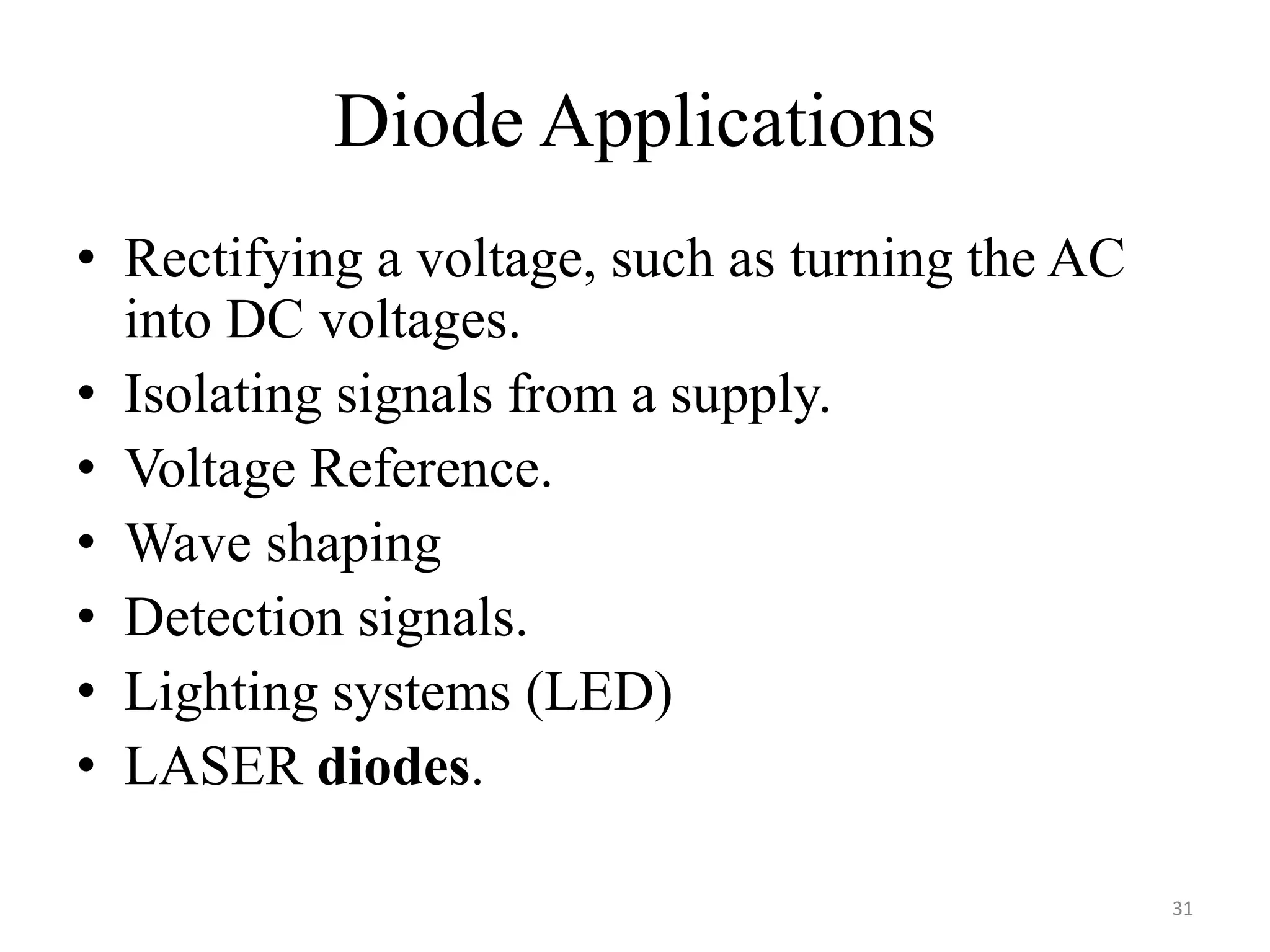 Diode Applications
• Rectifying a voltage, such as turning the AC
into DC voltages.
• Isolating signals from a supply.
• Voltage Reference.
• Wave shaping
• Detection signals.
• Lighting systems (LED)
• LASER diodes.
31
 