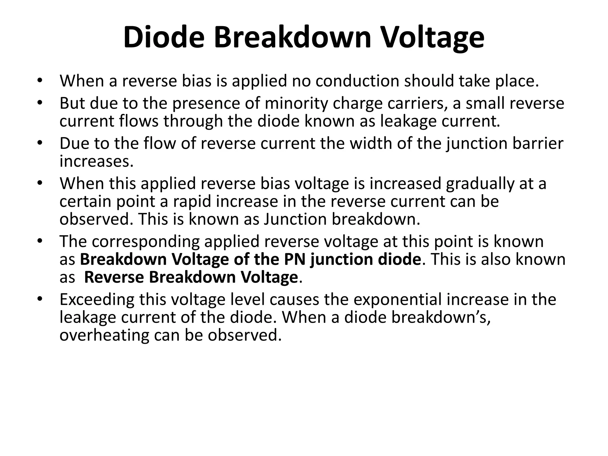 Diode Breakdown Voltage
• When a reverse bias is applied no conduction should take place.
• But due to the presence of minority charge carriers, a small reverse
current flows through the diode known as leakage current.
• Due to the flow of reverse current the width of the junction barrier
increases.
• When this applied reverse bias voltage is increased gradually at a
certain point a rapid increase in the reverse current can be
observed. This is known as Junction breakdown.
• The corresponding applied reverse voltage at this point is known
as Breakdown Voltage of the PN junction diode. This is also known
as Reverse Breakdown Voltage.
• Exceeding this voltage level causes the exponential increase in the
leakage current of the diode. When a diode breakdown’s,
overheating can be observed.
 