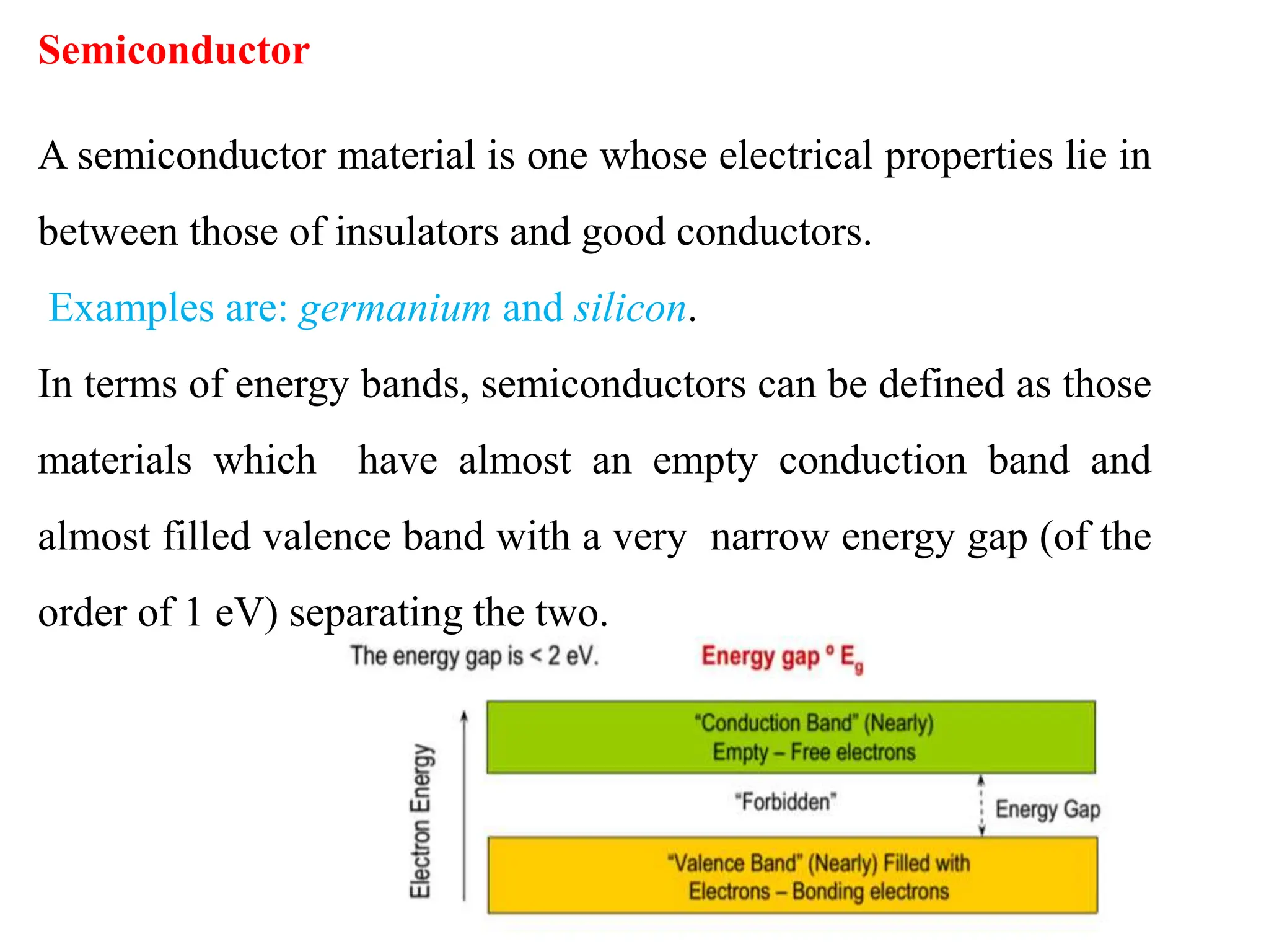 Semiconductor
A semiconductor material is one whose electrical properties lie in
between those of insulators and good conductors.
Examples are: germanium and silicon.
In terms of energy bands, semiconductors can be defined as those
materials which have almost an empty conduction band and
almost filled valence band with a very narrow energy gap (of the
order of 1 eV) separating the two.
 