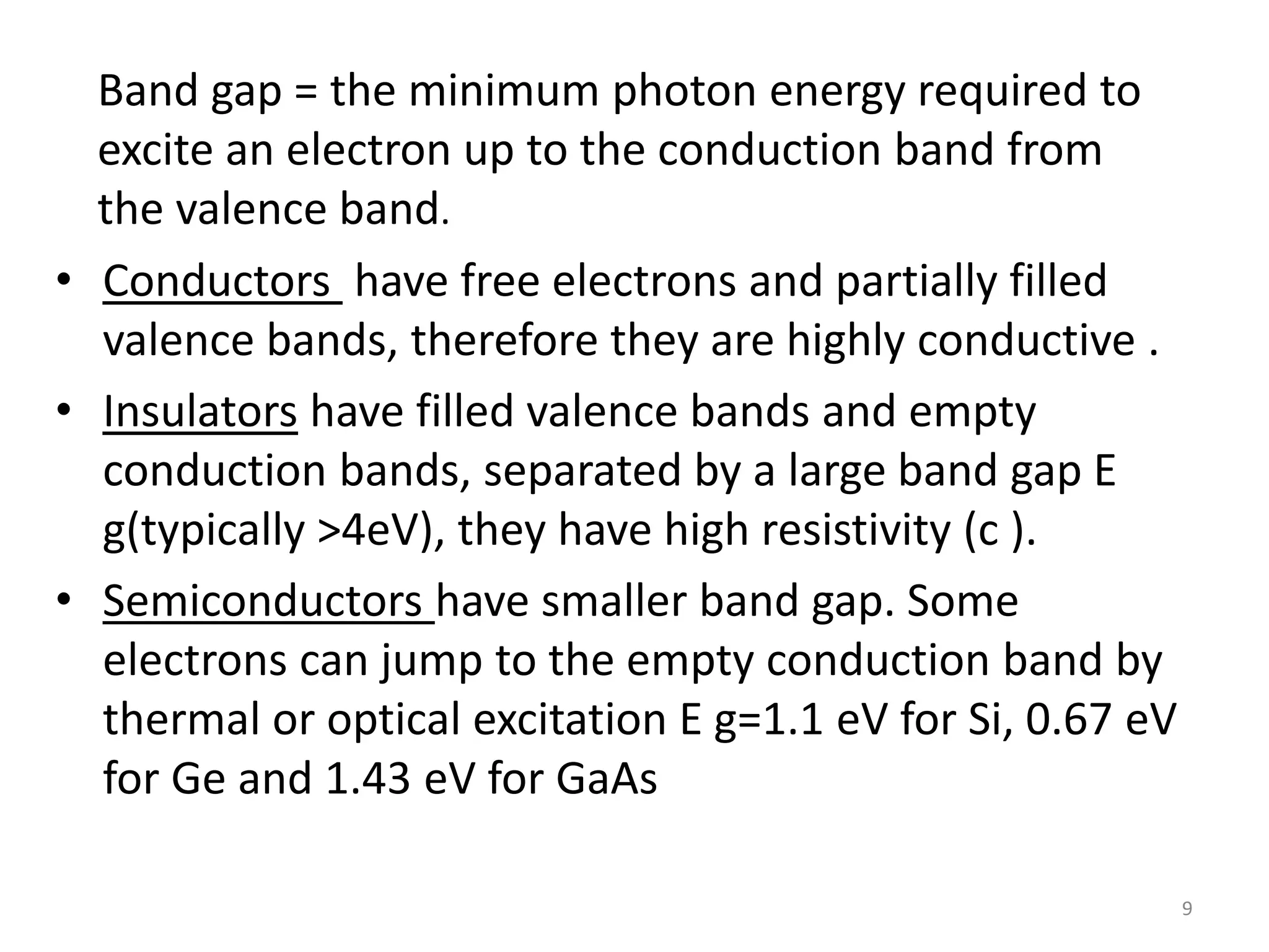 • Conductors have free electrons and partially filled
valence bands, therefore they are highly conductive .
• Insulators have filled valence bands and empty
conduction bands, separated by a large band gap E
g(typically >4eV), they have high resistivity (c ).
• Semiconductors have smaller band gap. Some
electrons can jump to the empty conduction band by
thermal or optical excitation E g=1.1 eV for Si, 0.67 eV
for Ge and 1.43 eV for GaAs
9
Band gap = the minimum photon energy required to
excite an electron up to the conduction band from
the valence band.
 