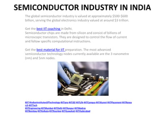 SEMICONDUCTOR INDUSTRY IN INDIA
The global semiconductor industry is valued at approximately $500-$600
billion, serving the global electronics industry valued at around $3 trillion.
Get the best IIT coaching in Delhi.
Semiconductor chips are made from silicon and consist of billions of
microscopic transistors. They are designed to control the flow of current
and follow specific computational instructions.
Get the best material for IIT preparation. The most advanced
semiconductor technology nodes currently available are the 3 nanometre
(nm) and 5nm nodes.
#IIT #IndianInstitutesOfTechnology #IITians #IITJEE #IITLife #IITCampus #IITAlumni #IITPlacement #IITResea
rch #IITTech
#IITEngineering #IITMumbai #IITDelhi #IITKanpur #IITMadras
#IITBombay #IITKolkata #IITRoorkee #IITGuwahati #IITHyderabad
 