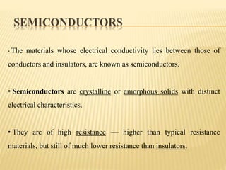 SEMICONDUCTORS
• The materials whose electrical conductivity lies between those of
conductors and insulators, are known as semiconductors.
• Semiconductors are crystalline or amorphous solids with distinct
electrical characteristics.
• They are of high resistance — higher than typical resistance
materials, but still of much lower resistance than insulators.
 
