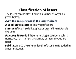 Classification of lasers
The lasers can be classified in a number of ways, as 
given below.
A.On the basis of state of the laser medium
A Solid  state lasers: in this type of lasers 
Laser medium is solid i.e. glass or crystalline materials 
are used
Pumping Source is light energy . Light sources such as 
flashtube, flash lamps, arc lamps, or laser diodes are 
used
solid lasers use the energy levels of atoms embedded in 
a host material.
 