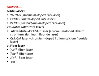 cont”ed‐‐‐‐
iv.YAG‐lasers
• Yb :YAG (Ytterbium‐doped YAG laser)
• Er:YAG(Erbium‐doped YAG lasers)
• Pr:YAG(Praseodymium‐doped YAG laser)
v.Tunable solid state lasers
• Alexandrite =Cr:LiSAlF laser (chromium‐doped lithium 
strontium aluminum fluoride laser)
• Cr:LiCaF laser (chromium‐doped lithium calcium fluoride 
laser)
vi.Fiber laser
• fiber  laser
• fiber laser
• fiber laser
• etc
 