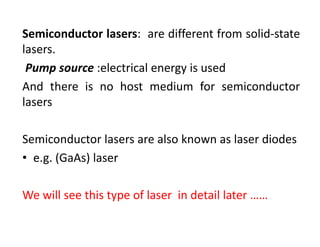 Semiconductor lasers: are different from solid‐state
lasers.
Pump source :electrical energy is used
And there is no host medium for semiconductor
lasers
Semiconductor lasers are also known as laser diodes
• e.g. (GaAs) laser
We will see this type of laser  in detail later ……
 