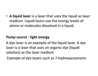 • A liquid laser is a laser that uses the liquid as laser 
medium. Liquid lasers use the energy levels of 
atoms or molecules dissolved in a liquid. 
Pump source : light energy
A dye laser is an example of the liquid laser. A dye 
laser is a laser that uses an organic dye (liquid 
solution) as the laser medium
Example of dye lasers such as 7‐hydroxycoumarin
 