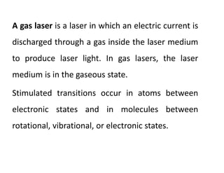 A gas laser is a laser in which an electric current is
discharged through a gas inside the laser medium
to produce laser light. In gas lasers, the laser
medium is in the gaseous state.
Stimulated transitions occur in atoms between
electronic states and in molecules between
rotational, vibrational, or electronic states.
 