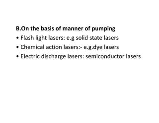 B.On the basis of manner of pumping
• Flash light lasers: e.g solid state lasers
• Chemical action lasers:‐ e.g.dye lasers
• Electric discharge lasers: semiconductor lasers
 