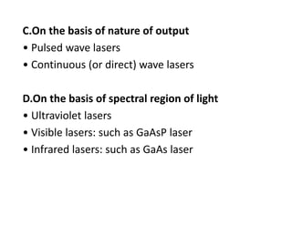 C.On the basis of nature of output
• Pulsed wave lasers
• Continuous (or direct) wave lasers
D.On the basis of spectral region of light
• Ultraviolet lasers
• Visible lasers: such as GaAsP laser
• Infrared lasers: such as GaAs laser
 