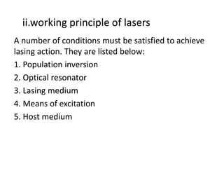 ii.working principle of lasers
A number of conditions must be satisfied to achieve 
lasing action. They are listed below:
1. Population inversion
2. Optical resonator
3. Lasing medium
4. Means of excitation
5. Host medium
 